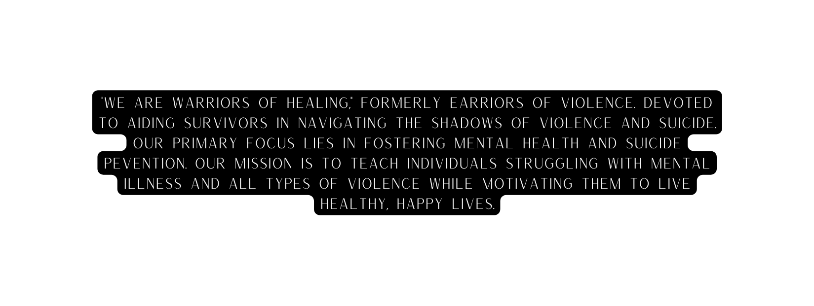 We are Warriors of Healing Formerly Earriors of violence devoted to aiding survivors in navigating the shadows of violence and suicide Our primary focus lies in fostering mental Health and suicide Pevention Our mission is to teach individuals struggling with mental illness and all types of violence while motivating them to live healthy happy lives